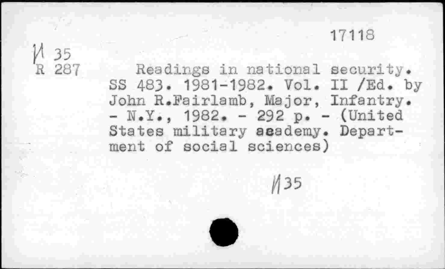 ﻿И 35 R 287
17118
Readings in national security.
SS 483. 1981-1982. Vol. II /Ed. by John R.Eairlamb, Major, Infantry.
- N.Y., 1982. - 292 p. - (United States military aaademy. Department of social sciences)
/135